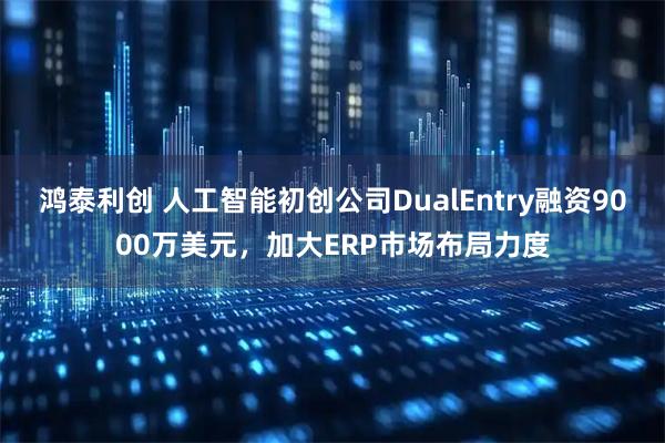 鸿泰利创 人工智能初创公司DualEntry融资9000万美元，加大ERP市场布局力度