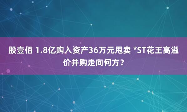股壹佰 1.8亿购入资产36万元甩卖 *ST花王高溢价并购走向何方？