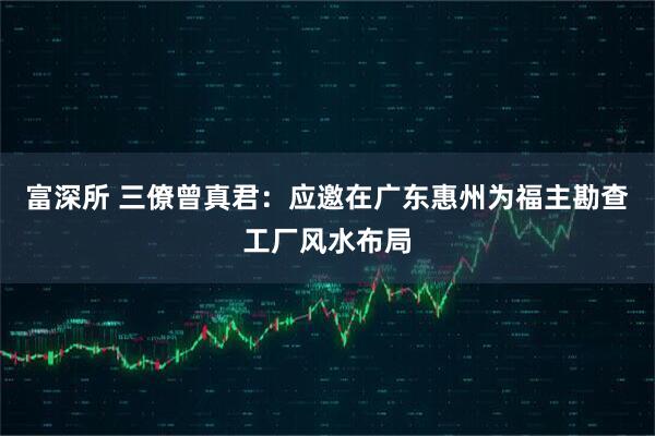 富深所 三僚曾真君:应邀在广东惠州为福主勘查工厂风水布局