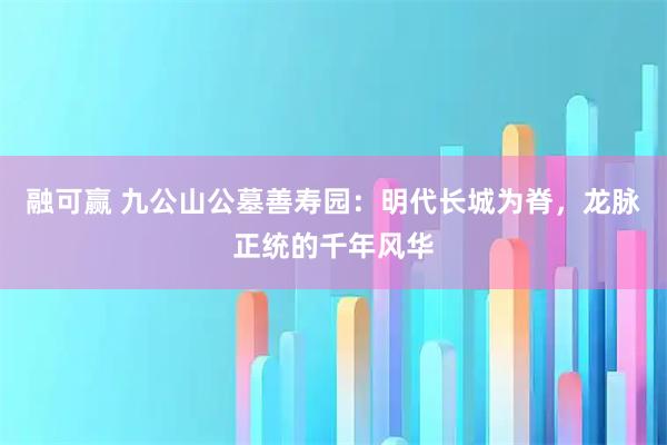 融可赢 九公山公墓善寿园:明代长城为脊,龙脉正统的千年风华
