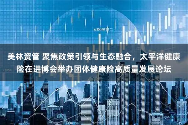 美林资管 聚焦政策引领与生态融合,太平洋健康险在进博会举办团体健康险高质量发展论坛