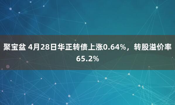 聚宝盆 4月28日华正转债上涨0.64%，转股溢价率65.2%
