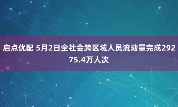 启点优配 5月2日全社会跨区域人员流动量完成29275.4万人次