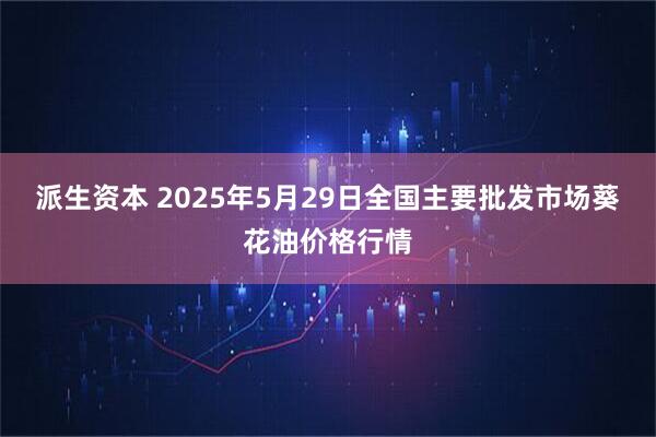 派生资本 2025年5月29日全国主要批发市场葵花油价格行情