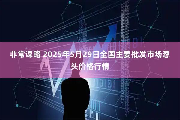 非常谋略 2025年5月29日全国主要批发市场葱头价格行情