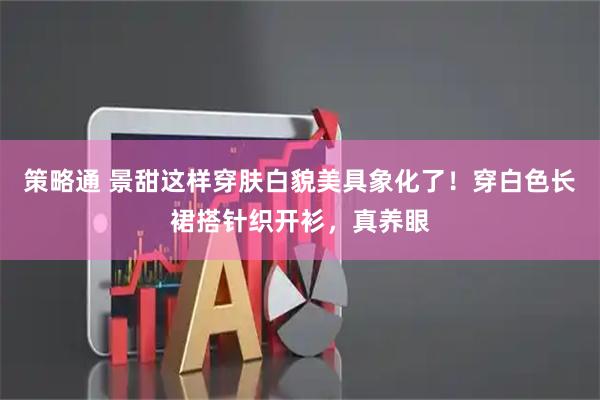 策略通 景甜这样穿肤白貌美具象化了！穿白色长裙搭针织开衫，真养眼
