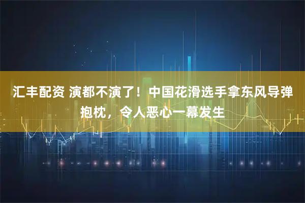 汇丰配资 演都不演了!中国花滑选手拿东风导弹抱枕,令人恶心一幕发生